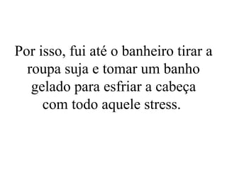 Por isso, fui até o banheiro tirar a roupa suja e tomar um banho gelado para esfriar a cabeça com todo aquele stress.  