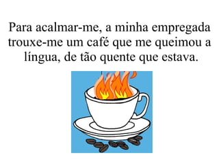 Para acalmar-me, a minha empregada trouxe-me um café que me queimou a  língua, de tão quente que estava. 