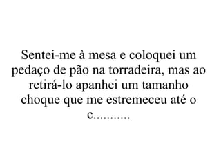 Sentei-me à mesa e coloquei um pedaço de pão na torradeira, mas ao retirá-lo apanhei um tamanho choque que me estremeceu até o c........... 