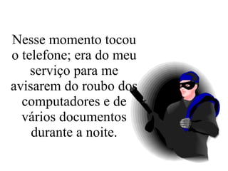 Nesse momento tocou o telefone; era do meu serviço para me avisarem do roubo dos computadores e de vários documentos durante a noite. 
