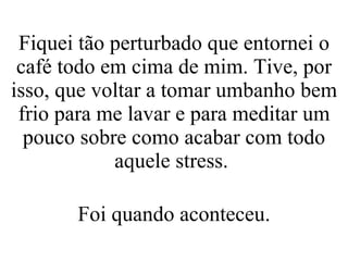 Fiquei tão perturbado que entornei o café todo em cima de mim. Tive, por isso, que voltar a tomar umbanho bem frio para me lavar e para meditar um pouco sobre como acabar com todo aquele stress.  Foi quando aconteceu. 