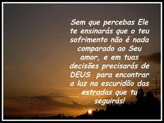 Sem que percebas Ele te ensinarás que o teu sofrimento não é nada comparado ao Seu amor, e em tuas decisões precisarás de DEUS  para encontrar a luz na escuridão das estradas que tu seguirás! . 