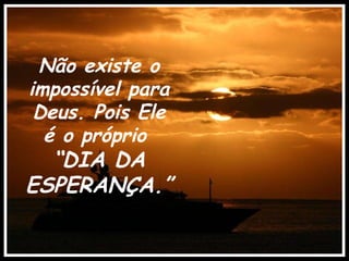 Não existe o impossível para Deus. Pois Ele é o próprio  “ DIA DA ESPERANÇA.” 