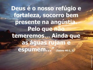 Deus é o nosso refúgio e fortaleza, socorro bem presente na angústia. Pelo que não temeremos… Ainda que as águas rujam e espumem…”  (Salmo 46:1, 3) 