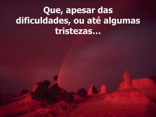 Que, apesar das dificuldades, ou até algumas tristezas… 