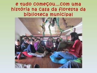 e tudo começou…com uma
história na casa da floresta da
     biblioteca municipal
 
