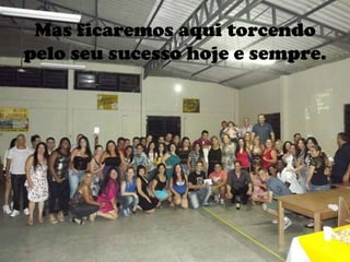 Mas ficaremos aqui torcendo
pelo seu sucesso hoje e sempre.
 