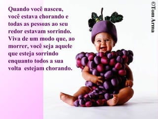 Quando você nasceu,  você estava chorando e todas as pessoas ao seu redor estavam sorrindo. Viva de um modo que, ao morrer, você seja aquele que esteja sorrindo enquanto todos a sua volta  estejam chorando.  