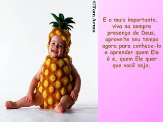 E o mais importante,  viva na sempre presença de Deus, aproveite seu tempo agora para conhece-lo e aprender quem Ele é e, quem Ele quer que você seja. 