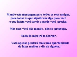 Mande esta mensagem para todos os seus amigos,  para todos os que significam algo para você  e que fazem você sorrir quando você  precisa.  Mas caso você não mande , não se  preocupe.  Nada de mau irá te ocorrer. Você apenas perderá mais uma oportunidade de fazer melhor o dia de alguém..!  