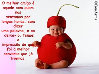 O melhor amigo é aquele com quem nos sentamos por longas horas, sem dizer uma palavra, e ao deixa-lo, temos a impressão de que foi a melhor conversa que já tivemos. 