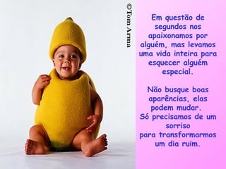 Em questão de segundos nos apaixonamos por alguém, mas levamos uma vida inteira para esquecer alguém especial. Não busque boas aparências, elas podem mudar.  Só precisamos de um sorriso para transformarmos um dia ruim. 