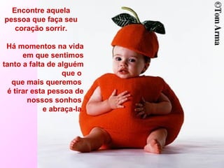 Encontre aquela pessoa que faça seu coração sorrir. Há momentos na vida em que sentimos tanto a falta de alguém que o  que mais queremos  é tirar esta pessoa de nossos sonhos  e abraça-la. 