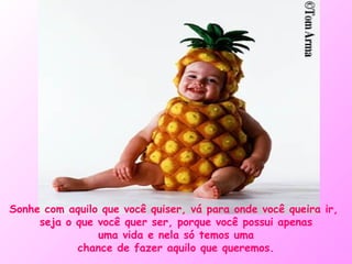 Sonhe com aquilo que você quiser, vá para onde você queira ir,  seja o que você quer ser, porque você possui apenas uma vida e nela só temos uma chance de fazer aquilo que queremos. 