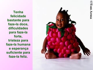 Tenha felicidade bastante para faze-la doce, dificuldades para faze-la forte, tristeza para faze-la humana e esperança suficiente para faze-la feliz. 