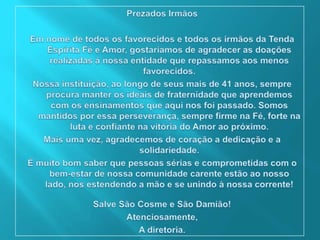 Prezados IrmãosEm nome de todos os favorecidos e todos os irmãos da Tenda Espírita Fé e Amor, gostaríamos de agradecer as doações realizadas à nossa entidade que repassamos aos menos favorecidos.Nossa instituição, ao longo de seus mais de 41 anos, sempre procura manter os ideais de fraternidade que aprendemos com os ensinamentos que aqui nos foi passado. Somos mantidos por essa perseverança, sempre firme na Fé, forte na luta e confiante na vitória do Amor ao próximo.Mais uma vez, agradecemos de coração a dedicação e a solidariedade.É muito bom saber que pessoas sérias e comprometidas com o bem-estar de nossa comunidade carente estão ao nosso lado, nos estendendo a mão e se unindo à nossa corrente!Salve São Cosme e São Damião!Atenciosamente,A diretoria.