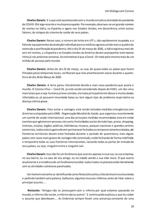 Um Diálogocom Corona
10
Charles Darwin: E o que está acontecendocom o mundo emplenaatividade da pandemia
de COVID-19é algorecente e muitopreocupante.Porexemplo,observou-seumgrande número
de mortes na Itália, na Espanha e agora nos Estados Unidos, em decorrência, entre outros
fatores, do colapso do sistema de saúde de seus países.
Charles Darwin: Nesse caso, o número de leitosem UTI´s, são rapidamente ocupados, e a
faltade equipamentosde proteçãoindividual paraosmédicosagravouainda maiso quadroda
extensãoe proliferaçãodapandemia.Até o dia23 de março de 2020, a Itáliaregistroumaisde
seis mil mortos, e a Espanha e os Estados Unidos da América devem acompanhar este mesmo
ritmojá nas próximassemanas.Asestimativasé que aCovid -19 mate pelomesmomaisde um
milhão de pessoas pelo mundo.
Charles Darwin: Antes do dia 23 de março, as ruas de quase todos os países que foram
filmadas pelos telejornais locais, verificaram que elas amanheceram vazias durante a quarta-
feira do dia 18 de Março de 2020.
Charles Darwin: A terra parou literalmente devido a mais nova pandemia que assola o
mundo. O Corona Vírus – Covid 19, já está sendo considerado depois do H1N1, um dos vírus
maisletaisque a raça humana já teve contato,elamata principalmenteidosose muitosdestes
infectados ou já possuem imunidade baixa ou tem algum tipo de problema respiratória ou
doença crônica grave.
Charles Darwin: Para evitar o contagio, está sendo tomadas medidas emergências com
diretrizesestipuladaspelo OMS- OrganizaçãoMundial da Saúde,que organizourecentemente
um comitê de saúde internacional, uma das principais medidas recomendadas esta em evitar
eventosque aglomerempessoas,taiscomo festividadessociaisde todotipo, praias,shopping,
cinemas, escolas, órgãos públicos, bibliotecas,museus, parques nacionais e grandes centros
comerciais,todosesteslugaresdevempermanecerfechadosoutemporariamenteevitados,até
fronteiras territoriais devem estar fechadas durante o período de quarentena, mais alguns
países com casos mais gravesde contagionão controlado,estãofechandode formaindefinida
e temporária todas as suas fronteiras internacionais, lacrando todas as portas de entrada de
seus países, ou seja, ninguém entra e ninguém sair.
CharlesDarwin: Issonão foi umfenômenoque ocorreuapenasnasuarua,na sua empresa,
no seu bairro, ou na casa de seu amigo, ou na cidade aonde a sua mãe mora. O que ocorre
atualmente é aincidênciade umfenômenomundial,tudoe todosnoplanetaestãoliteralmente
com as atividades cotidianas paralisadas.
Um homemestranhose identificandocomo Nietzschecortouafalado bizarroevolucionista
e pedindo também pela palavra, balbuciou algumas loucuras infâmias antes de falar sobre o
principal assunto....
Nietzsche: “Amigos não se preocupem com o inferno por qual estamos passando no
mundo,o infernonão existe,oinfernosãoos outros”. E continuandoexplicouo que leu sobre
o assunto que abordavam.... As Endemias sempre foram uma presença constante de uma
 