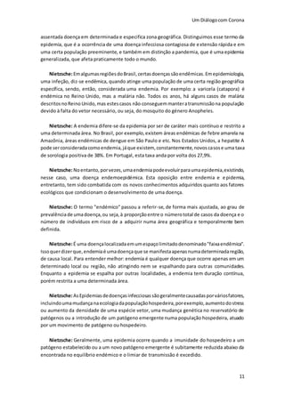 Um Diálogocom Corona
11
assentada doença em determinada e especifica zona geográfica. Distinguimos esse termo da
epidemia, que é a ocorrência de uma doença infecciosa contagiosa de extensão rápida e em
uma certa população preeminente, e também em distinção a pandemia, que é uma epidemia
generalizada, que afeta praticamente todo o mundo.
Nietzsche:EmalgumasregiõesdoBrasil,certasdoençassãoendêmicas.Emepidemiologia,
uma infeção, diz-se endêmica, quando atinge uma população de uma certa região geográfica
específica, sendo, então, considerada uma endemia. Por exemplo: a varicela (catapora) é
endémica no Reino Unido, mas a malária não. Todos os anos, há alguns casos de malária
descritosnoReinoUnido,mas estescasos não conseguemmanteratransmissãona população
devido à falta do vetor necessário, ou seja, do mosquito do género Anopheles.
Nietzsche: A endemia difere-se da epidemia por ser de caráter mais contínuo e restrito a
uma determinada área. No Brasil, por exemplo,existem áreas endémicas de febre amarela na
Amazônia, áreas endémicas de dengue em São Paulo e etc. Nos Estados Unidos, a hepatite A
pode serconsideradacomoendemia,jáque existem, constantemente,novoscasose uma taxa
de sorologia positiva de 38%. Em Portugal, esta taxa anda por volta dos 27,9%.
Nietzsche:Noentanto, porvezes,umaendemiapodeevoluirparaumaepidemia,existindo,
nesse caso, uma doença endemoepidémica. Esta oposição entre endemia e epidemia,
entretanto, tem sido combatida com os novos conhecimentos adquiridos quanto aos fatores
ecológicos que condicionam o desenvolvimento de uma doença.
Nietzsche: O termo "endémico" passou a referir-se, de forma mais ajustada, ao grau de
prevalênciade umadoença,ou seja,à proporçãoentre o númerototal de casos da doença e o
número de indivíduos em risco de a adquirir numa área geográfica e temporalmente bem
definida.
Nietzsche:É uma doençalocalizadaemumespaçolimitadodenominado"faixaendêmica".
Issoquerdizerque,endemiaé umadoençaque se manifestaapenasnumadeterminadaregião,
de causa local. Para entender melhor: endemia é qualquer doença que ocorre apenas em um
determinado local ou região, não atingindo nem se espalhando para outras comunidades.
Enquanto a epidemia se espalha por outras localidades, a endemia tem duração contínua,
porém restrita a uma determinada área.
Nietzsche:AsEpidemiasdedoençasinfecciosassãogeralmentecausadasporváriosfatores,
incluindoumamudançanaecologiadapopulaçãohospedeira,porexemplo,aumentodostress
ou aumento da densidade de uma espécie vetor, uma mudança genética no reservatório de
patógenos ou a introdução de um patógeno emergente numa população hospedeira, atuado
por um movimento de patógeno ou hospedeiro.
Nietzsche: Geralmente, uma epidemia ocorre quando a imunidade do hospedeiro a um
patógeno estabelecido ou a um novo patógeno emergente é subitamente reduzida abaixo da
encontrada no equilíbrio endémico e o limiar de transmissão é excedido.
 