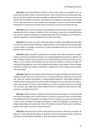 Um Diálogocom Corona
13
Nietzsche: Neste entendimento holístico o atual cenário desta nova pandemia que se
espalhapeloplaneta,aCovid –19 ouCorona Vírus,nome usual que ficouconhecidopelamídia,
teve o iníciodas primeirasinfecçõese contagiona cidade de Wuhan na Chinanos primeirosde
dias de Janeiro de 2020. As primeiras informações que chegaram aos principais jornais mundo
é que a doença tinha como vetor originário, os morcegos, visto que os primeiros infectados
almoçavam em uma feira local onde eram consumidos esses animais em forma de sopa.
Nietzsche:Esta é a primeirahipótese veiculadapelosjornaischineses,coreanose japonês,
seguidos dos jornais europeus, ingleses e norte-americanos, ou seja, que está pandemia teve
um curso de trajetória acidental, uma transmissão vetorial viral biológica, com transporte e
troca de hospedeiro, e com contaminação viral apenas mecânica.
Nietzsche:Noentanto,inúmerasoutrasdiscursõese variadasinformaçõesdesencontradas
e insertas,levantaramváriashipótesese suspeitassobre ocaso.Umadelasremontaasdisputas
recentes sobre os mercados econômicos mundiais, pleiteadas tanto pela China, como pelo
Estados Unidos da América.
Nietzsche:A guerra econômica,cambial e de mercados,entre estesdoispaísesfezsurgira
lutapor territórioseconomicamenteativose aocupaçãolegal dessesmercadoseconômicos em
solo estrangeiro. Muitas dessas disputas financeiras demandaram bastante atenção de seus
líderes, o que resultou recentemente entre os meses de setembro e outubro de 2019 em
retaliaçõesalfandegárias,aumentode impostossobre produtosimportadose industrializados,
redução de compras de produtos importados e taxação extras sobre produtos que envolviam
estes dois países.
Nietzsche:Algumasespeculaçõesaté admitemque umaguerrabiológicafoi travadacontra
o governo chinês, com único intuito de frear o mercado econômico da China, uma economia
que cresce de maneira ascendente e vertiginosamente agressiva. Informações políticas e
econômicasdestesdoispaíses,descartamtal ofensivade guerra,maiso que ficaem evidencia,
é que, até que ponto um país iria para atingir as suas metas econômicas para tentar subjugar
um outro país, para poder obter conformação financeira e solidifica em detrimento de vidas
humanas a sua própria economia.
Nietzsche:Afinal de contas,osEstadosUnidosdaAméricase planejaram e efetivaramtoda
essa ofensiva biológica com o intuito de barra ou quebra a economia chinesa, verificasse que
estaatitude nãofoi tão inteligente,naverdade,foi umtironopé,poiso que se veratualmente
é que a China comanda o mercado internacional, sendo ela vendendo seus produtos, ou
comprandoprodutosde outrospaíses.Hoje a chinadetémamaiorinfluênciasócio-econômico-
política sobre todo o mercado mundial do planeta.
Nietzsche: Apesar da China vender muitos produtoscom baixos valores de mercado, e de
obterem a maior mão de obra barata do planeta, muitos de seus manufaturados, são pouco
resistentes, possuem baixa qualidade, e oferecem escassa durabilidade.
 