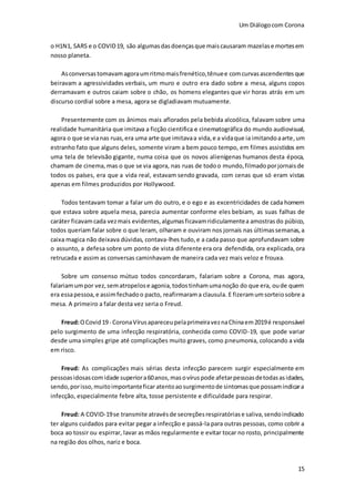 Um Diálogocom Corona
15
o H1N1, SARS e o COVID19, são algumasdasdoençasque maiscausaram mazelase mortesem
nosso planeta.
Asconversastomavamagoraumritmomaisfrenético,tênuee comcurvasascendentesque
beiravam a agressividades verbais, um muro e outro era dado sobre a mesa, alguns copos
derramavam e outros caiam sobre o chão, os homens elegantes que vir horas atrás em um
discurso cordial sobre a mesa, agora se digladiavam mutuamente.
Presentemente com os ânimos mais aflorados pela bebida alcoólica, falavam sobre uma
realidade humanitária que imitava a ficção cientifica e cinematográfica do mundo audiovisual,
agora o que se vianas ruas,era uma arte que imitavaa vida,e a vidaque ia imitandoaarte,um
estranho fato que alguns deles, somente viram a bem pouco tempo, em filmes assistidos em
uma tela de televisão gigante, numa coisa que os novos alienígenas humanos desta época,
chamam de cinema, mas o que se via agora, nas ruas de todoo mundo,filmadoporjornaisde
todos os países, era que a vida real, estavam sendo gravada, com cenas que só eram vistas
apenas em filmes produzidos por Hollywood.
Todos tentavam tomar a falar um do outro, e o ego e as excentricidades de cada homem
que estava sobre aquela mesa, parecia aumentar conforme eles bebiam, as suas falhas de
caráter ficavamcada vezmais evidentes,algumasficavamridiculamentea amostras do púbico,
todos queriam falar sobre o que leram, olharam e ouviram nos jornais nas últimassemanas, a
caixa magica não deixava dúvidas, contava-lhes tudo,e a cada passo que aprofundavam sobre
o assunto, a defesa sobre um ponto de vista diferente era ora defendida, ora explicada,ora
retrucada e assim as conversas caminhavam de maneira cada vez mais veloz e frouxa.
Sobre um consenso mútuo todos concordaram, falariam sobre a Corona, mas agora,
falariamumpor vez,sematropelose agonia,todostinhamumanoção do que era, oude quem
era essapessoa,e assimfechadoo pacto, reafirmarama clausula. E fizeramumsorteiosobre a
mesa. A primeiro a falar desta vez seria o Freud.
Freud:OCovid19- CoronaVírusapareceupelaprimeiraveznaChinaem2019é responsável
pelo surgimento de uma infecção respiratória, conhecida como COVID-19, que pode variar
desde uma simples gripe até complicações muito graves, como pneumonia, colocando a vida
em risco.
Freud: As complicações mais sérias desta infecção parecem surgir especialmente em
pessoasidosascomidade superiora60anos,masovíruspode afetarpessoasdetodasasidades,
sendo,porisso,muitoimportanteficar atentoaosurgimentode sintomasque possamindicara
infecção, especialmente febre alta, tosse persistente e dificuldade para respirar.
Freud: A COVID-19se transmite atravésde secreçõesrespiratóriase saliva,sendoindicado
ter alguns cuidados para evitar pegar a infecção e passá-la para outras pessoas, como cobrir a
boca ao tossir ou espirrar, lavar as mãos regularmente e evitar tocar no rosto, principalmente
na região dos olhos, nariz e boca.
 