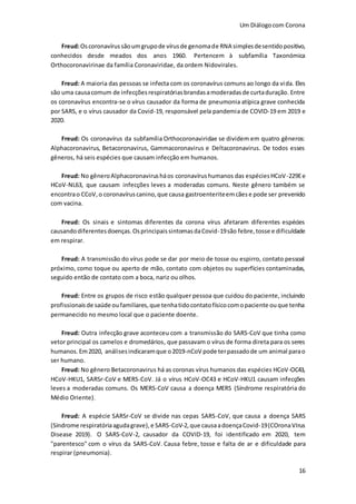 Um Diálogocom Corona
16
Freud:Oscoronavírussãoumgrupode vírusde genomade RNA simplesdesentidopositivo,
conhecidos desde meados dos anos 1960. Pertencem à subfamília Taxonómica
Orthocoronavirinae da família Coronaviridae, da ordem Nidovirales.
Freud: A maioria das pessoas se infecta com os coronavírus comuns ao longo da vida. Eles
são uma causacomum de infecçõesrespiratóriasbrandasamoderadasde curtaduração. Entre
os coronavírus encontra-se o vírus causador da forma de pneumonia atípica grave conhecida
por SARS, e o vírus causador da Covid-19, responsável pela pandemia de COVID-19 em 2019 e
2020.
Freud: Os coronavírus da subfamília Orthocoronaviridae se dividem em quatro gêneros:
Alphacoronavirus, Betacoronavirus, Gammacoronavirus e Deltacoronavirus. De todos esses
gêneros, há seis espécies que causam infecção em humanos.
Freud: No gêneroAlphacoronavirusháos coronavírushumanos das espéciesHCoV-229Ee
HCoV-NL63, que causam infecções leves a moderadas comuns. Neste gênero também se
encontrao CCoV,o coronavíruscanino,que causa gastroenteriteemcãese pode ser prevenido
com vacina.
Freud: Os sinais e sintomas diferentes da corona vírus afetaram diferentes espécies
causandodiferentesdoenças.OsprincipaissintomasdaCovid-19são febre,tosse e dificuldade
em respirar.
Freud: A transmissão do vírus pode se dar por meio de tosse ou espirro, contato pessoal
próximo, como toque ou aperto de mão, contato com objetos ou superfícies contaminadas,
seguido então de contato com a boca, nariz ou olhos.
Freud: Entre os grupos de risco estão qualquer pessoa que cuidou do paciente, incluindo
profissionaisde saúde oufamiliares,que tenhatidocontatofísicocomopaciente ouque tenha
permanecido no mesmo local que o paciente doente.
Freud: Outra infecção grave aconteceu com a transmissão do SARS-CoV que tinha como
vetor principal os camelos e dromedários, que passavam o vírus de forma direta para os seres
humanos. Em2020, análisesindicaramque o2019-nCoV pode terpassadode um animal parao
ser humano.
Freud: No gênero Betacoronavirus há as coronas vírus humanos das espécies HCoV-OC43,
HCoV-HKU1, SARSr-CoV e MERS-CoV. Já o vírus HCoV-OC43 e HCoV-HKU1 causam infecções
leves a moderadas comuns. Os MERS-CoV causa a doença MERS (Síndrome respiratória do
Médio Oriente).
Freud: A espécie SARSr-CoV se divide nas cepas SARS-CoV, que causa a doença SARS
(Síndrome respiratóriaagudagrave),e SARS-CoV-2,que causaadoençaCovid-19(COronaVIrus
Disease 2019). O SARS-CoV-2, causador da COVID-19, foi identificado em 2020, tem
"parentesco" com o vírus da SARS-CoV. Causa febre, tosse e falta de ar e dificuldade para
respirar (pneumonia).
 