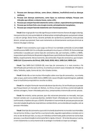 Um Diálogocom Corona
18
1. Pessoas com doenças crônicas, como câncer, diabetes, insuficiência renal ou doenças
cardíacas;
2. Pessoas com doenças autoimunes, como lúpus ou esclerose múltipla; Pessoas com
infecções que afetam o sistema imune, como o HIV;
3. Pessoasque estejamfazendotratamento contra o câncer, especialmente quimioterapia;
4. Pessoas que tenham feito uma cirurgia recente, principalmente transplantes;
5. Pessoas que estejam fazendo tratamento com imunossupressores.
Freud:Estar nogrupode risconãosignificaque existemmaioreschancesde pegaradoença,
masque existe umriscoaumentadode se desenvolvercomplicaçõesgravesquepossamcolocar
a vida em perigo. Desta forma, durante períodos de epidemia ou pandemia, estas pessoas
devem, sempre que possível, fazer auto isolamento ou distanciamento social para diminuir as
chances de pegar a doença.
Freud: O novo coronavírus que surgiu na China é na realidade conhecido na comunidade
científicacomoSARS-CoV-2e ainfecçãocausadapelovírusé que é a COVID-19.Outrasdoenças
conhecidas e causadas por outros tipos de coronavírus são, por exemplo, a SARS e a MERS,
responsáveispelaSíndrome RespiratóriaAgudaGrave e pelaSíndrome RespiratóriadoOriente
Médio,respetivamente. Até aomomento,sãoconhecidos7tiposde coronavírus,que incluem:
SARS-CoV-2 (coronavírus da China); 229E; NL63; OC43; HKU1; SARS-CoV; MERS-CoV.
Freud: Tipo SARS-CoV-2 (COVID-19), esse tipo de coronavírus é o mais recente e foi
identificado pela primeira vez na China, no entanto já existem casos relatados de infecção na
Itália, Tailândia, Japão, Coreia do Sul, Irã e Estados Unidos.
Freud: Ainda não se tem muitas informações sobre esse tipo de coronavírus, no entanto
sabe-se que,assimcomooSARS-CoVe oMERS-CoV,causainfecçãorespiratóriagrave,podendo
levar à insuficiência respiratória e resultar no óbito.
Freud:Em relaçãoà formade transmissãodesse tipode vírus,foi verificadoque aspessoas
que frequentaram um mercado em Wuhan, na China, em que era feita a comercialização de
animais selvagens, foram infectados pelo vírus, comprovando a transmissão animal-pessoa.
Freud: No entanto, outras pessoas, que não estiveram presentes no mercado, mas que
tiveram contato com as pessoas doentes, também foram infectadas por esse mesmo vírus,
confirmando a hipótese de que o COVID-19 também é transmitido de pessoa para pessoa por
meiodainalaçãode gotículasrespiratóriase contatodireto,semasdevidasprecauções,comas
pessoas infectadas.
Freud: Este tipo de coronavírus que está circulandoatualmente nomundoé assintomático
nos primeiros 14 dias, o que facilita a sua transmissão, segundo especialistas o contato com o
vírus se dar de doispor dois,ou seja,um indivíduocontaminado,pode contaminaroutrasduas
pessoas,e sua disseminaçãoé extremantefácil e rápida.A Covid – 19 aindanão possuirvacina,
e nem tratamento e a única maneira de se proteger é evitando se expor ao contagio.
 