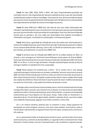 Um Diálogocom Corona
19
Freud: Os tipos 229E, NL63, OC43 e HKU1, são tipos frequentemente associados aos
resfriados comuns e são responsáveis por doenças respiratóriasleves e que são naturalmente
combatidas pelo próprio sistema imunológico. Essestipos de vírus são transmitidos de pessoa
para pessoae levamaoaparecimentode sintomastípicosde resfriadocomumoude pneumonia
leve dependendo da atividade do sistema imunológico da pessoa.
Freud: Os tipos SARS-CoV e MERS-CoV, são tipos de vírus que estão relacionados com
infecçõesrespiratóriasgravese que normalmente é necessárioque apessoasejahospitalizada
para que sejamonitoradae sejamprevenidas de complicações.Essesvírussãotransmitidosdos
animais para as pessoas e, por isso, acaba por desencadear uma resposta imunológica e
inflamatória mais grave, resultando em complicações e sintomas mais graves.
Freud: Além disso, a gravidade da infecção por esses vírus pode estar relacionada com o
sistemaimunológicodapessoa,poisé maiscomumdesurgirempessoasquepossuemosistema
imune comprometido devidoa doenças, como o HIV, ou devido ao tratamento para o câncer,
por exemplo, principalmente no caso do vírus MERS-CoV.
Freud: O primeiro caso de infecção pelo MERS-CoV foi na Arábia Saudita em 2012, no
entanto o vírus conseguiu ser facilmente transmitido para outros países do Oriente Médio.
Outro caso descritopelaprimeiravezpela literaturamedicade infecçãopeloSARS-CoV foi em
2002 foi na Ásia e o vírus foi logo associado à infecção respiratória grave devido ao fato de
conseguir espalhar-se rapidamente entre a população.
Freud: Neste aspecto fica evidente que a Covid – 19 ou corona vírus é uma doença
respiratóriaperigosae letal que deve serevitadae combatida,somente nosprimeirosanosde
2020 elamatou milharesde pessoasna China e ceifouum númeromuitomaior de pessoasna
Itália.Neste momentoaCovid -19 espalha-se pelomundointeiroe hoje ascidadesAmericanas
dos estados da Califórnia e Nova York devem assumir posto de maior incidência da doença já
nos próximos 14 a 21 dias, o que pode leva milhares de pessoas a morte.
Osamigossobre amesaficaramimpressionadoscomoo nível de conhecimentotécnicoque
o amigotinha sobre o assunto,maiso homemeraum Doutor, eranatural que ele apreendesse
rapidamente sobre a literaturadestadoença,disse CharlesDarwin,umpouco enciumadopelo
conhecimento que Freud adquiriu em tão pouco tempo. Todos então se levantaram e o
aplaudiram de pé. O resto do bar agora lotado, também o aplaudiu de pé, o que lhes rendeu,
uma rodada de shop de graça, paga por uma mulher estranha e muito linda.
Ela e um homem estranho, pediram para se sentarem à mesa, ambos gostariam de
acompanha-los nesta intrigante conversa, uma outra moça também muito bonita, pediu o
mesmoafetoe aproximando-se ogarçomtrouxe mais trêscopos, cervejasextras,umamesa e
três cadeiras.
Ao se apresentarem todos se dirigiram pelo primeiro nome, a primeira dana tinha como
nome CoranaVirus,ohomemse chamavaMorte,e a segundamulherse chamavaPeste.Freud,
Nietzsche e Charles Darwin sorriram incansavelmente e não acreditaram naquelas pessoas.
 