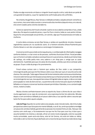 Um Diálogocom Corona
20
Piadas era algo recorrente em bares e ninguém levaria aquilo a sério, tudo devia ser parte de
uma grande brincadeira, o que foi rapidamente confirmado pelos três anfitriões.
No entanto,RusgatNiccus,Raul Seixase o bêbadosentadoa calçada acharam estranhoos
seusnomes,mas como todosouviama conversaalta dosmembrosdaquelamesa,era natural,
eles serem zoados pelos clientes da taberna.
Corana se aproximoude Freude alisando-opelososseuscabeloscompridose lisos,a bela
dana deu-lhe aquela cruzada de penas, o que fez ficar a mostra, todas as suas partes intimas.
Aquela foi uma provocação sexual direta, um convite, algo que Freud provocava em todas as
mulheres.
A outra dama enroscou-se com Raul Seixas, e ambos em questão de minutos, trocavam
segredinhos sacanas um no ouvido do outro. Já o homem estranho olhava fixamente para
Charles Darwin e sem dar uma palavra o constrangia limitadamente.
A conversacontinuavaatodoventonaquelaproa, e aembarcaçãode informaçõesnavegava
conforme bebiam, e o bar enxia-se de pessoas, conforme chuviscava lá fora. Freud percebeu
que umhomemsentadoacalcadaosacompanhavaemsuasconversas,desdeasprimeirashoras
de cachaça, ele então pediu mais uma cadeira e um shop para o amigo que os ouvia
atentamente. E pedindo para que ele saísse do chuviscado, solicitou que ele se sentasse junto
ao grupo. O que o João da pinga o fez prontamente.
Freud estava curioso com o homem que acabou de lhes ceder a sua companhia,
intransigente pediuparaque ele lhesfalasse sobre asua vidae por que um assuntocomo este
chamou-lhe aatenção.Todosagora falavamde formainsistentesobre outrosassuntosdiversos,
inclusivesobre temasqueinteressasseasduasdamasque se faziampresentes.Atualmente não
se viatantagente nasruas,masaquele barestavainfringindotodasasregras,e nãose viamuita
preocupaçãono rosto do dono do bar, a quarentenanão existiamaispara aquelamultidãode
bêbadose os toquese conversas lascíviasestavampermitidase liberadas, e se a contaminação
viesse, mataria a todos.
Muitos clientes confraternizavam como se aquele dia, fosse o último dia de suas vidas e
muitos agarravam-se ao copo de cerveja com uma esperança terrível de sobrevida. Minutos
depois e sem cerimônia o bêbado já um pouco sóbrio deu a sua opinião sobre o assunto que
tanto lhe fez para sobre aquela calçada...
João da Pinga:Quandome sentei sobre estacalçada,neste iníciode tarde, nãotinhamuitas
perspectivassobreoque fariaparame manterbêbado,e aovê-los,sentirque poderiamendigar
um pouco de comidae bebida,geralmente aspessoasme enxotamfeitoumcão, fatoque não
ocorreu com vocês aqui, e foi exatamente isso que me fez ficar para ouvi-los, é claro que o
assunto também me chamou a atenção, afinal um nome muito engraçado, está me causando
muita curiosidade, quem será esta dona, esta tal de Corona, ela está em todas as rádios,
televisõese até nainternet,fiqueiabelhudocomomovimentoque faziamaoredordestamoça
 