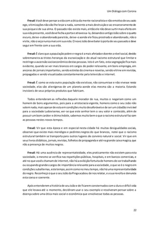 Um Diálogocom Corona
22
Freud:Você deve pensaravidacomaóticada mente racionalistae nãoemotivadeseuauto
ego,vitimizaçõesnãovãolhe levara nada, somente amaisdestruiçãoe ao encarceramentode
sua psique e de sua alma. O passadonão existe mais,entãoele nãodeve surtirmaisefeitoem
suavidapresente,vocêdevefechaaportae atravessa-la,deixandooantigoJoãosobre oquarto
escuro,deixe-oabandonadoparatrás, deixe-oaonde ele ficouprostradoe abandonado,nãoo
visite,nãoovejanuncamaisemsuavida.OnovoJoãodevebateràportade seupassadoe deve
segui em frente com a sua vida.
Freud:É claroque apopulaçãopobre e negraé amaisafetadae doente anívelsocial,devido
sobremaneira as tristes heranças da escravização e do atual racismo estrutural que limitar e
restringe a ascensãosocioeconômicodestaspessoas.Istoé um fato, esta segregaçãoficamais
evidente, quando se ver mais brancos em cargos de poder relevante, em bons empregos, em
ancoras de jornaisimportantes,sendoestrelasdocinemae novelas,sendovitrine emrevistas,
propagadas e sendo visualizadas constantemente pela televisão e internet.
Freud: É como se esta outra população não existisse, não consumisse e não vivesse nesta
sociedade, elas são alienígenas de um planeta aonde elas mesma são a maioria. Estando
invisíveis de seus próprios produtos que fabricam.
Todos entenderam as reflexões daquele morador de rua, muitos o negariam como um
homem de bons argumentos, pois para a aristocracia vigente, homens como o seu João não
valemnada, maisapesarde estaemcondiçõesmuitodesaforáveise de serumcidadãoinvisível
para a sociedade Ludovisense, ver-se que este senhor tem o seu valor e conteúdo, além de
possuirumbomcaráter e ótima índole,sabemos muitobemoque oracismoestrutural fazcom
as pessoas nestes novos tempos.
Freud: Vir que esta época e em especial nesta cidade há muitas desigualdades sociais,
observei que existe mais mendigos e pedintes negros do que brancos, notei que o racismo
estrutural também se transporta para outros lugares de convívio natural e social. Vir que em
seuslivros didáticos,jornais,revistas, folhetosde propagandae até nagrande caixamagica,que
não a presença de muitos negros.
Freud: Há uma ausência de representatividade, eles praticamente não existem para esta
sociedade, o mesmo se verifica nas repartiçõespúblicas, hospitais, e em bancos comerciais, e
até no que vocêschamamde internet,não háaexibiçãofortuitade homensde cortrabalhando
ou ocupandograndescargos de importânciarelevante paraasociedade,oque se é o negroem
condiçõessubalternas, estetempo,assimcomonomeutempo,nãoháumarepresentatividade
donegro.Reconheçooque oseuJoãodaPingaacabou de nosrelatar, e asuarevoltae denuncia
esta coesa e coerente.
Apósentenderemahistóriade seuJoãoe de ficaremconsternadoscoma dura e difícil vida
que ele levava até o momento, decidiram usar o seu exemplo e resolveram pensar sobre a
doença sobre uma ótica mais social e econômica que envolvesse todas as pessoas.
 