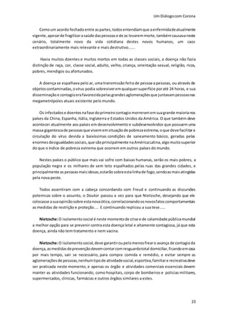 Um Diálogocom Corona
23
Comoum acordo fechadoentre aspartes,todosentendiamque aenfermidadeatualmente
vigente,apesarde fragilizarasaúde daspessoase de as levaremmorte,tambémcausavaneste
cenário, totalmente novo da vida cotidiana destes novos humanos, um caos
extraordinariamente mais relevante e mais destrutivo......
Havia muitos doentes e muitos mortos em todas as classes sociais, a doença não fazia
distinção de raça, cor, classe social, adulto, velho, criança, orientação sexual, religião, ricos,
pobres, mendigos ou afortunados.
A doença se espalhava pelo ar, uma transmissão feita de pessoa a pessoas, ou através de
objetoscontaminadas,ovírus podia sobreviveremqualquersuperfície poraté 24 horas, e sua
disseminaçãoe contagioerafavorecidapelasgrandesaglomeraçõesque juntavampessoasnas
megametrópoles atuais existente pelo mundo.
Os infectadose doentes nafase doprimeirocontagio morreramemsuagrande maiorianos
países da China, Espanha, Itália, Inglaterra e Estados Unidos da América. O que também deve
acontecer atualmente aos países em desenvolvimento e subdesenvolvidos que possuem uma
massa gigantescade pessoasque vivememsituaçãode pobrezaestrema,oque deve facilitara
circulação do vírus devida a baixíssimas condições de saneamento básico, geradas pelas
enormes desigualdadessociais,que sãoprincipalmente naAméricaLatina,algo muitosuperior
do que o índice de pobreza extrema que ocorrem em outros países do mundo.
Nestes países o público que mais vai sofre com baixas humanas, serão os mais pobres, a
população negra e os milhares de sem teto espalhados pelas ruas das grandes cidades, e
principalmente as pessoasmaisidosas,estarão sobreestalinhade fogo,sendoasmaisatingidas
pela nova peste.
Todos assentiram com a cabeça concordando com Freud e continuando as discursões
polemicas sobre o assunto, o Doutor passou a vez para que Nietzsche, desejando que ele
colocasse asuaopiniãosobre estanovaótica,correlacionandoosnovosfatoscomportamentais
as medidas de restrição e proteção.... E continuando replicou a sua tese.....
Nietzsche:O isolamento social é neste momentode crise e de calamidade públicamundial
a melhor opção para se prevenir contra esta doença letal e altamente contagiosa, já que esta
doença, ainda não tem tratamento e nem vacina.
Nietzsche:O isolamentosocial,deve garantiroupelomenosfrearo avança de contagioda
doença,asmedidasdeprevençãodevemcontarcomresguardototal domiciliar,ficandoemcasa
por mais tempo, sair se necessário, para compra comida e remédio, e evitar sempre as
aglomeraçõesde pessoas,nenhumtipode atividadesocial,esportiva,familiare recreativadeve
ser praticada neste momento, e apenas os órgão e atividades comerciais essenciais devem
manter as atividades funcionando, como hospitais, corpo de bombeiros e policias militares,
supermercados, clinicas, farmácias e outros órgãos similares a estes.
 