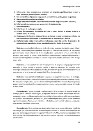 Um Diálogocom Corona
25
6. Cobrir nariz e boca ao espirrar ou tossir com um lenço de papel descartável ou com a
parte interna do cotovelo (nunca as mãos);
7. Não compartilhar objetos de uso pessoal, como talheres, pratos, copos ou garrafas;
8. Manter os ambientes bem ventilados;
9. Limpar e desinfetar objetos e superfícies tocados com frequência, como celulares;
10. Evitar contato com pessoas que apresentem sinais da doença;
11. Evitar sair de casa;
12. Evitar locais de muita aglomeração;
13. Pessoas doentes devem permanecer em casa e, caso a doença se agrave, procurar a
unidade básica de saúde;
14. Grupos vulneráveis, como idosos, crianças, gestantes, pessoas com doenças crônicas ou
com imunodeficiência, devem ficar mais atentos às manifestações clínicas;
15. Profissionais de saúde devem utilizar medidas de precaução padrão, de contato e de
gotículas (máscara cirúrgica, luvas, avental não estéril e óculos de proteção).
Nietzsche: A vacinação infelizmente ainda não existe para esta doença tão grave, até por
que esta é uma doença relativamente nova para a comunidade cientifica, e há poucos
paramentos de tratamentos e uso de medicações para supressão do vírus. A vacinação, no
entanto, para o H1N1 já existe e está disponível atualmente para a população brasileira, é
extremamente importanteque todosse vacineme fiquemimunizadoscontraestaoutradoença
que é letal.
Nietzsche: As vacinas são feitas com microrganismos da própria doença que previne.Por
exemplo: a vacina contra o sarampo contém o vírus do sarampo. No entanto, estes
microrganismos estão enfraquecidos ou mortos, fazendo com que o corpo não desenvolva a
doença, mas se torne preparado para combatê-la se for necessário.
Nietzsche: Toda vacina licenciada para uso passou antes por diversas fases de avaliação,
garantindosuasegurança.Elastambémpassampelaavaliaçãode institutosreguladoresrígidos.
NoBrasil,essafunçãocabe à AgênciaNacional de VigilânciaSanitária(Anvisa).Algumaspessoas
podemterefeitoscolateraislevesdepoisde tomaremumavacina,comodornolocal dainjeção
e febre baixa.
Charles Darwin: Tomar vacinas é a melhor maneira de se proteger de uma variedade de
doenças graves e de suas complicações, que podematé levar à morte. A maioria das doenças
que podemserprevenidasporvacinasãotransmitidaspelocontatocomobjetoscontaminados
ou quando o doente espirra, tosse ou fala, pois ele expele pequenas gotículas que contém os
agentes infecciosos. Assim, se um indivíduoé infectado, pode transmitir a doença para outros
que também não foram imunizados.
Charles Darwin: No entanto graças à vacinação, houve uma queda drástica na incidência
de doençasque costumavammatar milharesde pessoastodosos anosaté a metade doséculo
passado- comocoqueluche,sarampo,poliomielitee rubéola.Mas,mesmoestandosobcontrole
hoje em dia, elas podem rapidamente voltar a se tornar uma epidemia caso as pessoas parem
de se vacinar.
 
