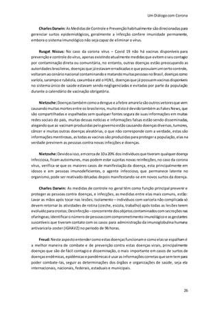 Um Diálogocom Corona
26
CharlesDarwin: AsMedidasde Controle e Prevençãohabitualmente sãodirecionadaspara
gerenciar surtos epidemiológicos, geralmente a infecção confere imunidade permanente,
embora o sistema imunológico não seja capaz de eliminar o vírus.
Rusgat Niccus: No caso da corona vírus – Covid 19 não há vacinas disponíveis para
prevençãoe controle dovírus, apenas existindo atualmente medidasque evitemoseucontagio
por contaminação direta ou comunitária, no entanto, outras doenças estão preocupando as
autoridades brasileiras,doençasque jáestavamerradicadase que possuíamumcertocontrole,
voltaramaocenárionacional contaminandoe matandomuitaspessoasnoBrasil,doençascomo
varíola,sarampoe rubéola, caxumbae até oH1N1, doençasque já possuemvacinasdisponíveis
no sistema único de saúde estavam sendo negligenciadas e evitadas por parte da população
durante o calendário de vacinação obrigatória.
Nietzsche:Doençastambémcomoadengue e afebre amarelasãooutrosvetoresque vem
causandomuitasmortesentre os brasileiros, muitodistoé devidotambémasFakesNews,que
são compartilhadas e espalhadas sem qualquer fontes segura de suas informações em muitas
redes sociais do país, muitas dessas notícias e informações falsas estão sendo disseminadas,
alegandoque as vacinam produzidaspelogovernoestãocausando doenças diversas,tumores,
câncer e muitas outras doenças aleatórias, o que não corresponde com a verdade, estas são
informaçõesmentirosas,astodasas vacinassão produzidasparaprotegera população, elasna
verdade previnem as pessoas contra novas infecções e doenças.
Nietzsche:Devidoaisso,emcercade 10a20% dosindivíduosque tiveram qualquerdoença
infecciosa, ficam autoimunes, mas podem estar sujeitas novas reinfecções,no caso da corona
vírus, verifica-se que os maiores casos de manifestação da doença, esta principalmente em
idosos e em pessoas imunodeficientes, o agente infeccioso, que permanece latente no
organismo,pode ser reativado décadas depois manifestando-se em novos surtos da doença.
Charles Darwin: As medidas de controle no geral têm como função principal prevenir e
proteger as pessoas contra doenças, e infecções, as medidas entre elas mais comuns, estão:
Lavar as mãos após tocar nas lesões; Isolamento – indivíduos com varicela não complicada só
devem retornar às atividades de rotina (creche, escola, trabalho) após todas as lesões terem
evoluídoparacrostas; Desinfecção –concorrente dosobjetoscontaminadoscomsecreçõesnas
ofaríngeas;Identificaronúmerode pessoascomcomprometimentoimunológicoe asgestantes
suscetíveis que tiveram contato com os casos para administração da imunoglobulina humana
antivaricela-zoster (IGHAVZ) no período de 96 horas.
Freud: Neste aspectoentendercomoestasdoençasfuncioname comoelasse espalhamé
a melhor maneira de combate e de prevenção contra estas doenças virais, principalmente
doenças que são de fácil contagio e disseminação, o mais importante em casos de surtos de
doençasendêmicas,epidêmicase pandêmicasé usarasinformaçõescorretasquesemtempara
poder combate-las, seguir as determinações dos órgãos e organizações de saúde, seja ela
internacionais, nacionais, federais, estaduais e municipais.
 