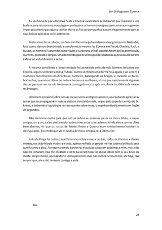 Um Diálogocom Corona
28
As senhorasde pseudônimos Peste e Coronalevantaram-se indicandoque iriamaté a um
toalete pararetocaremamaquiagem,pediuparaoshomensasesperassem amesa,e sugerindo
imperativamenteparaque osenhorMorte osfizessecompanhia, saíramelegantementecomas
suas bolsas apoiadas pelos cotovelos.
Peste antesde seretocar, preferiudar-lhe umbeijobemdemoradoe gostosoem Nietzsche,
fato que o deixou desnorteado e sonolento, o mesmo fez Corona em Freud, Charles, Raul, e
Rusgat, oshomensficaramdesconsertadose surpresos,afinal, aquelesforambeijospromíscuos,
quentes,gostosos e longos,umademonstraçãode afetoquedeixoutodasaspessoasdobarem
êxtase ao vislumbrarem a cena.
A mesma sonolência e desorientação foi percebida pelos demais homens beijados por
Corona, alguns sentiram a mesa flutuar, outros sentiram uma dormência aguda e ao verem a
mulheres caminharem em direção ao banheiro, balançando os braços, e tocando as faces,
bochechas, queixos e lábios de outros homens e mulheres, viu-se que rapidamente algumas
dessas pessoas iam caindo lentamente como gado morto após uma forte incidência de raios e
relâmpagos.
O homemestranhosobre nossasmesas sorriavertiginosamente, aparentandoapreciaras
cenas que se propagavaem nossas vistas e simulandosede,pegou pelocopode cervejado Sr.
Freud, e bebendoo liquidoque restavaquente sobremesa,oengoliumetodicamente emfração
de segundos.
Não demorou muito para que um pesadelo se passasse pelos os meus olhos, e meus
amigos,umaum, caiamdesfalecidossobreamesae assuascadeiras.Aindavivoe comosolhos
bem abertos, vir que os rostos de Morte, Peste e Corona eram terrivelmente horríveis e
desfigurados. Foi então que vir os rostos de meus amigos pela última vez.
João da Pinga foi o único que ficou vivo sobre a mesa do bar, todos os clientes estavam
mortos,e o chão friode madeirae tinta,apenasrefletiaoscorposinertessobre obrilhodacera
que ilustrouo piso.Aoretornaremdo banheiro,elasduaspassarampróximasamim, mais elas
não me olharam, não me tocaram e nem quiseram tocar os meus lábios com o seu beijo da
morte,alegremente, apenasMorte sorriuparamim, mas nãome feznenhummal, até hoje,não
sei por que, eles não levaram consigo a vida.
Fim
 