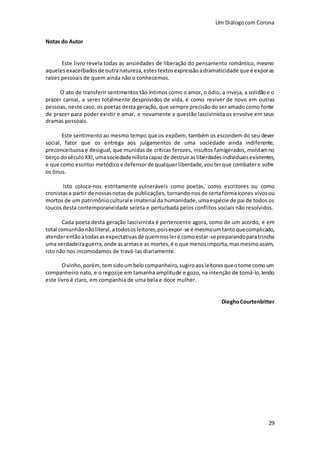 Um Diálogocom Corona
29
Notas do Autor
Este livro revela todas as ansiedades de liberação do pensamento romântico, mesmo
aqueles exacerbados de outranatureza,estestextosexpressãoadramaticidade que é exporas
raízes pessoais de quem ainda não o conhecemos.
O ato de transferir sentimentos tão íntimos como o amor, o ódio, a inveja, a solidãoe o
prazer carnal, a seres totalmente desprovidos de vida, é como reviver de novo em outras
pessoas, neste caso, os poetas desta geração, que sempre precisãodo ser amado como fonte
de prazer para poder existir e amar, e novamente a questão lascivinista os envolve em seus
dramas pessoais.
Este sentimentoao mesmo tempo que os expõem, também os escondem do seu dever
social, fator que os entrega aos julgamentos de uma sociedade ainda indiferente,
preconceituosa e desigual, que munidas de críticas ferozes, insultos famigerados, moldamno
berçodo séculoXXI,umasociedadeniilistacapazde destruirasliberdadesindividuaisexistentes,
e que como escritor metódicoe defensorde qualquerliberdade,vouterque combatere sofre
os ônus.
Isto coloca-nos estritamente vulneráveis como poetas, como escritores ou como
cronistasa partir de nossasnotas de publicações, tornando-nosde certaformaícones vivosou
mortos de um patrimôniocultural e imaterial da humanidade,umaespécie de pai de todos os
loucos desta contemporaneidade seleta e perturbada pelos conflitos sociais não resolvidos.
Cada poeta desta geração lascivinista é pertencente agora, como de um acordo, e em
total comunhãonãoliteral,a todososleitores,poisexpor-se é mesmoumtantoquecomplicado,
atenderentãoatodasasexpectativasde quemnosleré comoestar-sepreparandoparatrincha
uma verdadeiraguerra,onde asarmase as mortes,é o que menosimporta,masmesmoassim,
isto não nos incomodamos de travá-las diariamente.
Ovinho,porém, temsidoumbelocompanheiro,sugiroaosleitoresqueotome comoum
companheiro nato, e o regozije em tamanha amplitude e gozo, na intenção de tomá-lo,lendo
este livro é claro, em companhia de uma bela e doce mulher.
DieghoCourtenbitter
 