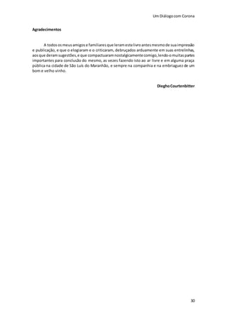 Um Diálogocom Corona
30
Agradecimentos
A todososmeusamigose familiaresque leramestelivroantesmesmode suaimpressão
e publicação, e que o elogiaram e o criticaram, debruçados arduamente em suas entrelinhas,
aosque deramsugestões,e que compactuaramnostalgicamentecomigo,lendo-omuitaspartes
importantes para conclusão do mesmo, as vezes fazendo isto ao ar livre e em alguma praça
pública na cidade de São Luís do Maranhão, e sempre na companhia e na embriaguez de um
bom e velho vinho.
DieghoCourtenbitter
 