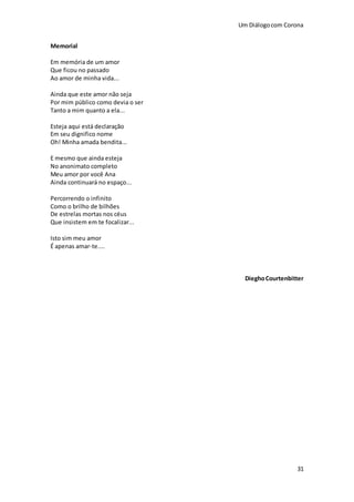 Um Diálogocom Corona
31
Memorial
Em memória de um amor
Que ficou no passado
Ao amor de minha vida...
Ainda que este amor não seja
Por mim público como devia o ser
Tanto a mim quanto a ela...
Esteja aqui está declaração
Em seu dignifico nome
Oh! Minha amada bendita...
E mesmo que ainda esteja
No anonimato completo
Meu amor por você Ana
Ainda continuará no espaço...
Percorrendo o infinito
Como o brilho de bilhões
De estrelas mortas nos céus
Que insistem em te focalizar...
Isto sim meu amor
É apenas amar-te....
DieghoCourtenbitter
 