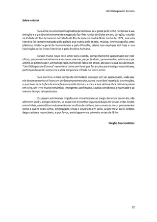Um Diálogocom Corona
32
Sobre o Autor
Sua almanouniversoimaginativoperambula,seugostopelovinhorevitalizarasua
emoção e a paixãoextremamente exageradafaz-lhesruídossórdidos emseucoração, nascido
na Cidade do Rio de Janeiro no Estado do Rio de Janeirono dia 04 de Junho de 1979, sua vida
literária foi sempre marcada pela paixão que nutria pelo teatro, música, cinematografia, artes
plásticas, história geral da humanidade e pela filosofia, talvez isso explique até hoje a sua
fascinação pelos livros literários e pela história humana.
Desde muito novo teve amor pela escrita, completamente apaixonadopor este
oficio, propor-se inicialmente a escrever poemas, peças teatrais, pensamentos, crônicas e por
últimose permitiuser,umfamigeradoescritorde fato e de oficio,ato que é asuapaixãomaior,
“Um Diálogo com Corona” resumisse como um livro que foi escrito para instigar seus leitores,
participando a eles como era a vida em poesia cifrada no único amor.
Sua escrita e a mais completa intimidade dada por um ser apaixonado, visão que
ele descreve comose fosse um verãocomprometedor,numainvariável repetiçãode emoções,
e que boas repetiçõesde emoçõesnuncasão demais,estae a sua sétimaobra prima expressa
emlivro,umlivromuitoromântico,inteligente,conflituoso, lascivo,tenebroso,encantadore ao
mesmo tempo tempestuoso.
Os papeis em branco tingidos em cinza ficaram ao cargo do leitor colori-los, não
admiremvocês,amigosleitores,se acaso vosencontrar algunspedaçosde vossas vidasnestas
entrelinhas,escondidas mutuamente nasorelhasdestelivro,consumamosmeuspensamentos
como a quem bebe vinho, embriagado, tenaz e envolvido em sono, sejam meus caros leitores
degustadores incansáveis, e por favor, embriaguem-se primeiro antes de lê-lo.
DieghoCourtenbitter
 