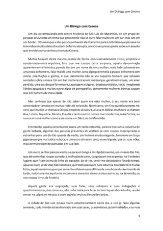 Um Diálogocom Corona
4
Um Diálogo com Corona
Um dia perambulando pelo centro histórico de São Luís do Maranhão, vir um grupo de
pessoas discutindo um tema que geralmente não se ouve falar muitoem um bar, mas sim em
um bordel.Observei que estaspessoasolhavamatentamente paraonoticiárioque passavana
televisãoe muitasdelasdiscutiamdeformaabrupta, atenciosae preocupante sobre umassunto
que envolvia uma senhora chamada Corona.
Muitos falavam desta mesma pessoa de forma entusiasmadamente triste, simplória e
consternadamente repulsiva, fato que me causou certa surpresa, aquela denominação
aparentemente feminina, parecia sim ser um nome de uma mulher, mais habitualmente em
umaroda de homens,falarmal de umamulher,seriaalgoqueremetiaagruposde homenscom
outras orientações e gostos, o que claramente não se via naqueles homens que estavam
sentados sobre a mesa. Em um bar mulheres traziam lembranças, geralmente boas, um amor
perdido,umapaixãoque foiembora,sacanagensvulgares,desejosproibidos,tesãoinexplorada
libidos aguçadas e muitos outros tipos de pornografias, comumente mulheres bonitas causam
isso em homens de meia idade.
Mas confesso que apesar de não saber quem era esta mulher, o seu nome era bem
comentado e famoso em muitas redes de televisão. No entanto,um fino questionamento me
veio,que mulherse chamavaCoronaemplenoséculo21,aliaisem2020as mulheressechamam
Ana,Leticia,Jaqueline,Renata,Claudiae tantosoutrosnomesmaismodernos,maisCorona,eu
nunca vir uma mulher como esse nome em São Luís do Maranhão.
Entretanto, aquela conversa me soava um tanto estranha, parecia mais uma conversa de
gente bêbada, algumas das pessoas presentes ali vestiam-se com roupas inapropriadas e
estranhas para um dia tão quente de verão, um homem muito elegante, fumavam um troço
gigantesco que mal cabia na boca, e um outro alisavam tanto o seu bigode,que as suas mãos,
mau permaneciam descansadas em sua face.
Um outro senhorparecia vestir-se paraum longo e intrépido inverno,uminverno tão frio,
que até asminhas roupassurradase molhadasde calor, congelavam-meaopensarnofriodestes
lugares que ficam acima da linha do equador, ao vê-los, sentir-me deslocado e fora do tempo,
aquelaseram vestestãonão habituais,que todosparavam para observa-lose bateremmuitas
fotos, aquelas eramroupas que somente olhávamosnosfilmes de umaboae durável sessãoda
tarde, notoriamente aquilo era incomum e somente víamos coisas assim, ou na televisão,ou
nos nossos livros de história.
Aquela gente era engraçada, suas falas, seus sotaques e suas indagações e
questionamentos,mas como eu, não tinha nada para fazerde bom àquelahora do dia, resolvi
sentar na calçada e me pus a ouvir aquelas muitas discursões bobas.
A cidade de São Luís estava muito estanha também neste dia, e isto já fazia algumas
semanas,todomundo estavatrancado em suas casas, os comércios jaziamfechados, e as ruas
 