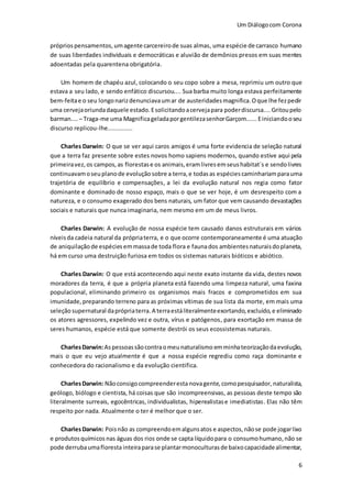 Um Diálogocom Corona
6
próprios pensamentos, umagente carcereirode suas almas, uma espécie de carrasco humano
de suas liberdades individuais e democráticas e aluvião de demônios presos em suas mentes
adoentadas pela quarentena obrigatória.
Um homem de chapéu azul, colocando o seu copo sobre a mesa, reprimiu um outro que
estava a seu lado, e sendo enfático discursou.... Sua barba muito longa estava perfeitamente
bem-feitae o seu longonarizdenunciavaumar de austeridadesmagnifica.Oque lhe fezpedir
uma cervejaoriundadaquele estado.Esolicitandoacervejapara poderdiscursa....Gritoupelo
barman.... – Traga-me uma MagnificageladaporgentilezasenhorGarçom......Einiciandooseu
discurso replicou-lhe..............
Charles Darwin: O que se ver aqui caros amigos é uma forte evidencia de seleção natural
que a terra faz presente sobre estes novos homo sapiens modernos, quando estive aqui pela
primeiravez,os campos,as florestase os animais,eramlivres emseushabitat´s e sendolivres
continuavamoseuplanode evoluçãosobre a terra,e todasas espécies caminhariamparauma
trajetória de equilíbrio e compensações, a lei da evolução natural nos regia como fator
dominante e dominado de nosso espaço, mais o que se ver hoje, é um desrespeito com a
natureza, e o consumo exagerado dos bens naturais, um fator que vem causando devastações
sociais e naturais que nunca imaginaria, nem mesmo em um de meus livros.
Charles Darwin: A evolução de nossa espécie tem causado danos estruturais em vários
níveisda cadeia natural da própriaterra, e o que ocorre contemporaneamente é uma atuação
de aniquilação de espécies emmassade toda flora e faunados ambientesnaturaisdoplaneta,
há em curso uma destruição furiosa em todos os sistemas naturais bióticos e abiótico.
Charles Darwin: O que está acontecendo aqui neste exato instante da vida, destes novos
moradores da terra, é que a própria planeta está fazendo uma limpeza natural, uma faxina
populacional, eliminando primeiro os organismos mais fracos e comprometidos em sua
imunidade,preparando terreno para as próximas vítimas de sua lista da morte, em mais uma
seleçãosupernatural daprópriaterra.A terraestáliteralmenteexortando, excluído,e eliminado
os atores agressores, expelindo vez e outra, vírus e patógenos, para exortação em massa de
seres humanos, espécie está que somente destrói os seus ecossistemas naturais.
CharlesDarwin:Aspessoassãocontraomeunaturalismo emminhateorizaçãodaevolução,
mais o que eu vejo atualmente é que a nossa espécie regrediu como raça dominante e
conhecedora do racionalismo e da evolução cientifica.
CharlesDarwin: Nãoconsigocompreenderesta novagente,comopesquisador, naturalista,
geólogo, biólogo e cientista, há coisas que são incompreensivas, as pessoas deste tempo são
literalmente surreais, egocêntricas, individualistas, hiperealistase imediatistas. Elas não têm
respeito por nada. Atualmente o ter é melhor que o ser.
CharlesDarwin: Poisnão as compreendoemalgunsatos e aspectos, nãose pode jogarlixo
e produtosquímicos nas águas dos rios onde se capta líquidopara o consumohumano,não se
pode derrubaumafloresta inteiraparase plantarmonoculturasde baixocapacidadealimentar,
 