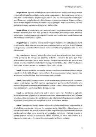 Um Diálogocom Corona
8
Rusgat Niccus: A grande verdade é que este cenáriode terror biológiconãoé algorecente
e novona históriadahumanidade,muitasoutraspragas,pestese doençasgravese mortais,já
assolaram e tomaram conta do planeta por mais de uma vez em nossa curta existência pela
terra.Elas emumpassadonão muito distante desteemque estamosagora, deixarammilhares,
senão milhões de pessoas mortas durante a sua passagem pela mãe Gaia, deixandoo planeta
praticamente quase vazio somente durante a idade média.
Rusgat Niccus: Asepidemiassempre acompanharamohomosapiensdestesasprimaveras
de nossa existência, não é de hoje que estas várias doenças causadas por vírus, bactérias,
protozoários, e outros organismos uni e pluricelulares e até insetos,vem causando doenças e
até mortes severas em nossa espécie.
Rusgat Niccus:As epidemiassempre assolaramoplanetade maneiracaóticae descomunal,
e muitas delas não se sabem a origem e surgem geralmente como um surto descontrolado da
noite para dia, causando enfermidades e inúmeras mortes em proporções cada vez mais
astronômicas.
Um cara chamado Sigmund Schlomo Freud ou simplesmente Freud como disse o senhor
velho que falava de evolução de espécies, cortando a conversa do poeta que falava
anteriormente, pediu para que o amigo Doutor e Psicanalista relatasse o seu ponto de vista
sobre o assunto, ele certamente teria uma outra particularidade..... Este tal de Freud que eu
tinha quase a certeza que ele era um Doutor, abriu a boca e disse.....
Freud:Omundopassahoje porumadasmaiorescriseshumanitáriase sanitáriasdoplaneta,
a pandemiadoCovid19 até agora matou milharesde pessoase asexpectativasé que elamate
pelo menos 1.000,000,000 de seres humanos em todo o mundo.
Freud:Esta tragédiahumanasomente perde atualmente emnúmerototaisde mortospara
a peste negra, a gripe espanhola e para a segunda grande guerra mundial. Para se ter uma
dimensãodogrande problemaqueenfrentamos,aCovid -19jáestásendoconsideradaumadas
maiores catástrofes sociais e sanitárias de nosso tempo.
Freud: As pandemias atualmente podem ocorrer com mais facilidade e agilidade,
percorrendo limites geográficos de áreas muito maiores, e se espalhando com mais rapidez e
tenuidade,istose explicadevidoàgrande locomoçãourbanae de trafegoque aspessoasfazem
ao redor do mundo por meio das viagens turísticas, estudos e de trabalho.
Freud: Este evento se mostra um fato novo, com rápida disseminação e propiciamente da
circulaçãoda nova doença,e peloque tive acessoaté agora, elatambémestáatreladaao novo
estiloe modo de vidadas pessoas,que vivenciandoemgrandesmetrópolese emespaçoscom
grandes aglomerações, como shopping, universidades, instituições religiosas, empresa e
grandes eventos festivos. Os centros das cidades modernas, as novas áreas urbanas e as
gigantescas áreas rurais extremamente mais povoadas facilitam o contagio.
 
