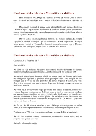 2
Um dia na minha vida com a Matemática e a Metáfora
Hoje acordei às 6:40. Dirigi-me à cozinha e contei 28 passos. Comi 1 torrada
com 1,2 gramas de manteiga e tomei 1 caneca de leite com 2 colheres de chocolate em
pó.
Depois dei 7 passos até à casa de banho e tomei banho em 5 minutos. Gastei uns
10 litros de água. Depois de sair do banho dei 8 passos ate ao meu quarto, vesti a minha
camisa vermelha aos quadrados e as minhas calças azuis rasgadas nos joelhos e calçei as
minhas sapatilhas da adidas.
Depois, vim ao supermercado onde demorei 2 a 3 minutos a chegar. Lá comprei
2 pepinos, 6 tomates, 1 manga e 1 pacote de manteiga. Depois fui para casa. A viagem
levou apenas 1 minuto e 50 segundos. Entretanto marquei uma saída para as 2 horas e
30 minutos com 6 amigos. Cheguei a casa às 23 horas e 59 minutos.
Um dia na minha vida com a Matemática e a Metáfora
Guimarães, 4 de fevereiro, 2017
Querido diário,
Por volta das 7:30 da manhã eu acordo, mas continuo na cama esperando que a minha
mãe me venha chamar para me levantar. A minha mãe acorda por volta das 7:35.
Ao ouvir os passos lentos da minha mãe já me levanto como um foguete, ao levantar-
me começo vou logo para o quarto de banho gastar por volta 1 litro de água por casa
paragem que lá vou ou até uma quantidade de gramas de pastas de dentes, que fica a
dois ou três passos do meu quarto, depois de período de tempo começo a arrumar-me
para ir para as aulas.
Ao vestir-me já fico a pensar a roupa que levarei para o resto da semana, a minha mãe
costuma dizer que eu vou para um desfile de moda invés de ir para a escola estudar, o
que provavelmente considero um pouco verdade pelo simples facto de a moda fazer
parte de mim como se fosse a minha gêmea. Na verdade o sonho é tornar-me uma
estilista com uma marca que vá simbolizar Portugal como a " CHANNEL " que é uma
marca com fortes na França.
Ao fim de 10 a 15 minutos vou alisar o meu cabelo que nem sempre está da melhor
forma, e de seguida por um creme na cara em fresco para conseguir despertar 100%.
Precisamente as 7:59 tomo o meu pequeno-almoço um copo de leite achocolatado.
Às 8:00 saio de casa e demoro 15 minutos no percurso até a minha escola, para me
preparar para agarrar aos livros.
Assim é a minha rotina escolar.
 