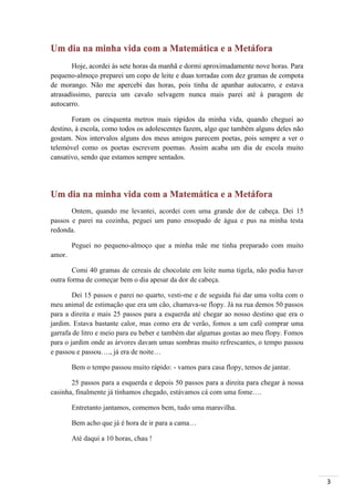 3
Um dia na minha vida com a Matemática e a Metáfora
Hoje, acordei às sete horas da manhã e dormi aproximadamente nove horas. Para
pequeno-almoço preparei um copo de leite e duas torradas com dez gramas de compota
de morango. Não me apercebi das horas, pois tinha de apanhar autocarro, e estava
atrasadíssimo, parecia um cavalo selvagem nunca mais parei até à paragem de
autocarro.
Foram os cinquenta metros mais rápidos da minha vida, quando cheguei ao
destino, à escola, como todos os adolescentes fazem, algo que também alguns deles não
gostam. Nos intervalos alguns dos meus amigos parecem poetas, pois sempre a ver o
telemóvel como os poetas escrevem poemas. Assim acaba um dia de escola muito
cansativo, sendo que estamos sempre sentados.
Um dia na minha vida com a Matemática e a Metáfora
Ontem, quando me levantei, acordei com uma grande dor de cabeça. Dei 15
passos e parei na cozinha, peguei um pano ensopado de água e pus na minha testa
redonda.
Peguei no pequeno-almoço que a minha mãe me tinha preparado com muito
amor.
Comi 40 gramas de cereais de chocolate em leite numa tigela, não podia haver
outra forma de começar bem o dia apesar da dor de cabeça.
Dei 15 passos e parei no quarto, vesti-me e de seguida fui dar uma volta com o
meu animal de estimação que era um cão, chamava-se flopy. Já na rua demos 50 passos
para a direita e mais 25 passos para a esquerda até chegar ao nosso destino que era o
jardim. Estava bastante calor, mas como era de verão, fomos a um café comprar uma
garrafa de litro e meio para eu beber e também dar algumas gostas ao meu flopy. Fomos
para o jardim onde as árvores davam umas sombras muito refrescantes, o tempo passou
e passou e passou…., já era de noite…
Bem o tempo passou muito rápido: - vamos para casa flopy, temos de jantar.
25 passos para a esquerda e depois 50 passos para a direita para chegar à nossa
casinha, finalmente já tínhamos chegado, estávamos cá com uma fome….
Entretanto jantamos, comemos bem, tudo uma maravilha.
Bem acho que já é hora de ir para a cama…
Até daqui a 10 horas, chau !
 