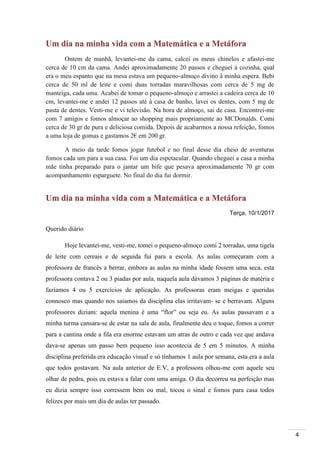 4
Um dia na minha vida com a Matemática e a Metáfora
Ontem de manhã, levantei-me da cama, calcei os meus chinelos e afastei-me
cerca de 10 cm da cama. Andei aproximadamente 20 passos e cheguei à cozinha, qual
era o meu espanto que na mesa estava um pequeno-almoço divino à minha espera. Bebi
cerca de 50 ml de leite e comi duas torradas maravilhosas com cerca de 5 mg de
manteiga, cada uma. Acabei de tomar o pequeno-almoço e arrastei a cadeira cerca de 10
cm, levantei-me e andei 12 passos até à casa de banho, lavei os dentes, com 5 mg de
pasta de dentes. Vesti-me e vi televisão. Na hora de almoço, sai de casa. Encontrei-me
com 7 amigos e fomos almoçar ao shopping mais propriamente ao MCDonalds. Comi
cerca de 30 gr de pura e deliciosa comida. Depois de acabarmos a nossa refeição, fomos
a uma loja de gomas e gastamos 2€ em 200 gr.
A meio da tarde fomos jogar futebol e no final desse dia cheio de aventuras
fomos cada um para a sua casa. Foi um dia espetacular. Quando cheguei a casa a minha
mãe tinha preparado para o jantar um bife que pesava aproximadamente 70 gr com
acompanhamento esparguete. No final do dia fui dormir.
Um dia na minha vida com a Matemática e a Metáfora
Terça, 10/1/2017
Querido diário
Hoje levantei-me, vesti-me, tomei o pequeno-almoço comi 2 torradas, uma tigela
de leite com cereais e de seguida fui para a escola. As aulas começaram com a
professora de francês a berrar, embora as aulas na minha idade fossem uma seca, esta
professora contava 2 ou 3 piadas por aula, naquela aula dávamos 3 páginas de matéria e
fazíamos 4 ou 5 exercícios de aplicação. As professoras eram meigas e queridas
connosco mas quando nos saiamos da disciplina elas irritavam- se e berravam. Alguns
professores diziam: aquela menina é uma “flor” ou seja eu. As aulas passavam e a
minha turma cansara-se de estar na sala de aula, finalmente deu o toque, fomos a correr
para a cantina onde a fila era enorme estavam um atras de outro e cada vez que andava
dava-se apenas um passo bem pequeno isso acontecia de 5 em 5 minutos. A minha
disciplina preferida era educação visual e só tínhamos 1 aula por semana, esta era a aula
que todos gostavam. Na aula anterior de E.V, a professora olhou-me com aquele seu
olhar de pedra, pois eu estava a falar com uma amiga. O dia decorreu na perfeição mas
eu dizia sempre isso corressem bem ou mal, tocou o sinal e fomos para casa todos
felizes por mais um dia de aulas ter passado.
 