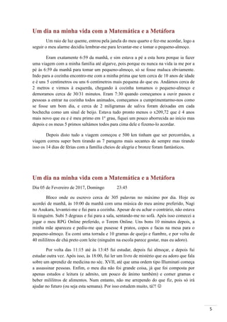 5
Um dia na minha vida com a Matemática e a Metáfora
Um raio de luz quente, entrou pela janela do meu quarto e fez-me acordar, logo a
seguir o meu alarme decidiu lembrar-me para levantar-me e tomar o pequeno-almoço.
Eram exatamente 6:59 da manhã, e sim estava a pé a esta hora porque ia fazer
uma viagem com a minha família até algarve, pois porque eu nunca na vida ia me por a
pé às 6:59 da manhã para tomar um pequeno-almoço, só se fosse maluca obviamente.
Indo para a cozinha encontro-me com a minha prima que tem cerca de 10 anos de idade
e é uns 5 centímetros ou uns 6 centímetros mais pequena do que eu. Andámos cerca de
2 metros e virmos à esquerda, chegando à cozinha tomamos o pequeno-almoço e
demoramos cerca de 30/31 minutos. Eram 7:30 quando começamos a ouvir passos e
pessoas a entrar na cozinha todos animados, começamos a cumprimentarmo-nos como
se fosse um bom dia, e cerca de 2 miligramas de saliva foram deixadas em cada
bochecha como um sinal de beijo. Estava tudo pronto menos o x209,72 que é 4 anos
mais novo que eu e é meu primo em 1º grau, fiquei um pouco aborrecida ao início mas
depois e os meus 5 primos saltámos todos para cima dele e fizemo-lo acordar.
Depois disto tudo a viagem começou e 500 km tinham que ser percorridos, a
viagem correu super bem tirando as 7 paragens mais secantes de sempre mas tirando
isso os 14 dias de férias com a família cheios de alegria e bronze foram fantásticos.
Um dia na minha vida com a Matemática e a Metáfora
Dia 05 de Fevereiro de 2017, Domingo 23:45
Bloco onde eu escrevo cerca de 305 palavras no máximo por dia. Hoje eu
acordei de manhã, às 10:00 da manhã com uma música do meu anime preferido, Nagi
no Asukara, levantei-me e fui para a cozinha. Apesar de eu achar o contrário, não estava
lá ninguém. Subi 5 degraus e fui para a sala, sentando-me no sofá. Após isso comecei a
jogar o meu RPG Online preferido, o Torem Online. Uns bons 10 minutos depois, a
minha mãe apareceu e pediu-me que pusesse 4 pratos, copos e facas na mesa para o
pequeno-almoço. Eu comi uma torrada e 10 gramas de queijo e fiambre, e por volta de
40 mililitros de chá preto com leite (ninguém na escola parece gostar, mas eu adoro).
Por volta das 11:15 até às 13:45 fui estudar, depois fui almoçar, e depois fui
estudar outra vez. Após isso, às 18:00, fui ler um livro de mistério que eu adoro que fala
sobre um aprendiz de medicina no séc. XVII, até que uma ordem tipo Illuminati começa
a assassinar pessoas. Enfim, o meu dia não foi grande coisa, já que foi composta por
apenas estudos e leitura (e admito, um pouco de ânimo também) e comer gramas e
beber mililitros de alimentos. Num entanto, não me arrependo do que fiz, pois só irá
ajudar no futuro (ou seja esta semana). Por isso estudem muito, tá?! 
 