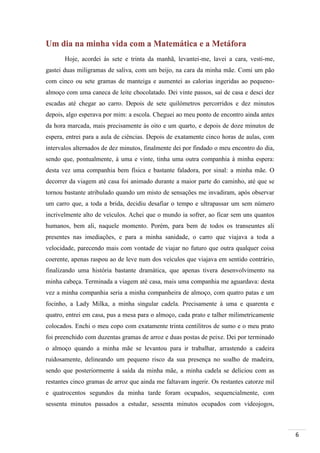 6
Um dia na minha vida com a Matemática e a Metáfora
Hoje, acordei às sete e trinta da manhã, levantei-me, lavei a cara, vesti-me,
gastei duas miligramas de saliva, com um beijo, na cara da minha mãe. Comi um pão
com cinco ou sete gramas de manteiga e aumentei as calorias ingeridas ao pequeno-
almoço com uma caneca de leite chocolatado. Dei vinte passos, saí de casa e desci dez
escadas até chegar ao carro. Depois de sete quilómetros percorridos e dez minutos
depois, algo esperava por mim: a escola. Cheguei ao meu ponto de encontro ainda antes
da hora marcada, mais precisamente às oito e um quarto, e depois de doze minutos de
espera, entrei para a aula de ciências. Depois de exatamente cinco horas de aulas, com
intervalos alternados de dez minutos, finalmente dei por findado o meu encontro do dia,
sendo que, pontualmente, à uma e vinte, tinha uma outra companhia à minha espera:
desta vez uma companhia bem física e bastante faladora, por sinal: a minha mãe. O
decorrer da viagem até casa foi animado durante a maior parte do caminho, até que se
tornou bastante atribulado quando um misto de sensações me invadiram, após observar
um carro que, a toda a brida, decidiu desafiar o tempo e ultrapassar um sem número
incrivelmente alto de veículos. Achei que o mundo ia sofrer, ao ficar sem uns quantos
humanos, bem ali, naquele momento. Porém, para bem de todos os transeuntes ali
presentes nas imediações, e para a minha sanidade, o carro que viajava a toda a
velocidade, parecendo mais com vontade de viajar no futuro que outra qualquer coisa
coerente, apenas raspou ao de leve num dos veículos que viajava em sentido contrário,
finalizando uma história bastante dramática, que apenas tivera desenvolvimento na
minha cabeça. Terminada a viagem até casa, mais uma companhia me aguardava: desta
vez a minha companhia seria a minha companheira de almoço, com quatro patas e um
focinho, a Lady Milka, a minha singular cadela. Precisamente à uma e quarenta e
quatro, entrei em casa, pus a mesa para o almoço, cada prato e talher milimetricamente
colocados. Enchi o meu copo com exatamente trinta centilitros de sumo e o meu prato
foi preenchido com duzentas gramas de arroz e duas postas de peixe. Dei por terminado
o almoço quando a minha mãe se levantou para ir trabalhar, arrastendo a cadeira
ruidosamente, delineando um pequeno risco da sua presença no soalho de madeira,
sendo que posteriormente à saída da minha mãe, a minha cadela se deliciou com as
restantes cinco gramas de arroz que ainda me faltavam ingerir. Os restantes catorze mil
e quatrocentos segundos da minha tarde foram ocupados, sequencialmente, com
sessenta minutos passados a estudar, sessenta minutos ocupados com videojogos,
 