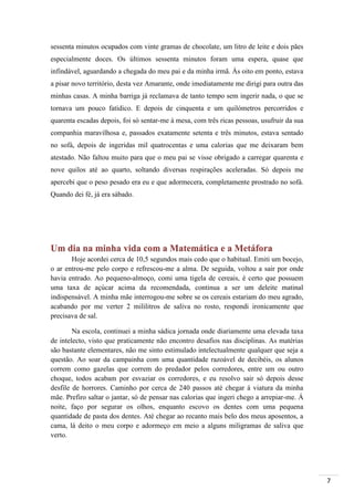 7
sessenta minutos ocupados com vinte gramas de chocolate, um litro de leite e dois pães
especialmente doces. Os últimos sessenta minutos foram uma espera, quase que
infindável, aguardando a chegada do meu pai e da minha irmã. Às oito em ponto, estava
a pisar novo território, desta vez Amarante, onde imediatamente me dirigi para outra das
minhas casas. A minha barriga já reclamava de tanto tempo sem ingerir nada, o que se
tornava um pouco fatídico. E depois de cinquenta e um quilómetros percorridos e
quarenta escadas depois, foi só sentar-me à mesa, com três ricas pessoas, usufruir da sua
companhia maravilhosa e, passados exatamente setenta e três minutos, estava sentado
no sofá, depois de ingeridas mil quatrocentas e uma calorias que me deixaram bem
atestado. Não faltou muito para que o meu pai se visse obrigado a carregar quarenta e
nove quilos até ao quarto, soltando diversas respirações aceleradas. Só depois me
apercebi que o peso pesado era eu e que adormecera, completamente prostrado no sofá.
Quando dei fé, já era sábado.
Um dia na minha vida com a Matemática e a Metáfora
Hoje acordei cerca de 10,5 segundos mais cedo que o habitual. Emiti um bocejo,
o ar entrou-me pelo corpo e refrescou-me a alma. De seguida, voltou a sair por onde
havia entrado. Ao pequeno-almoço, comi uma tigela de cereais, é certo que possuem
uma taxa de açúcar acima da recomendada, continua a ser um deleite matinal
indispensável. A minha mãe interrogou-me sobre se os cereais estariam do meu agrado,
acabando por me verter 2 mililitros de saliva no rosto, respondi ironicamente que
precisava de sal.
Na escola, continuei a minha sádica jornada onde diariamente uma elevada taxa
de intelecto, visto que praticamente não encontro desafios nas disciplinas. As matérias
são bastante elementares, não me sinto estimulado intelectualmente qualquer que seja a
questão. Ao soar da campainha com uma quantidade razoável de decibéis, os alunos
correm como gazelas que correm do predador pelos corredores, entre um ou outro
choque, todos acabam por esvaziar os corredores, e eu resolvo sair só depois desse
desfile de horrores. Caminho por cerca de 240 passos até chegar á viatura da minha
mãe. Prefiro saltar o jantar, só de pensar nas calorias que ingeri chego a arrepiar-me. Á
noite, faço por segurar os olhos, enquanto escovo os dentes com uma pequena
quantidade de pasta dos dentes. Até chegar ao recanto mais belo dos meus aposentos, a
cama, lá deito o meu corpo e adormeço em meio a alguns miligramas de saliva que
verto.
 