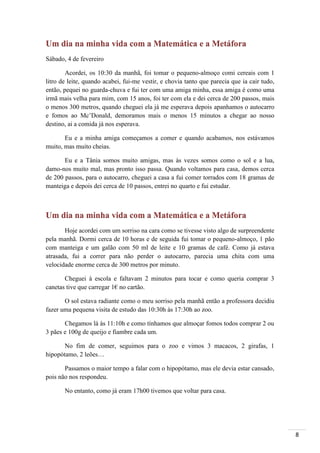 8
Um dia na minha vida com a Matemática e a Metáfora
Sábado, 4 de fevereiro
Acordei, os 10:30 da manhã, foi tomar o pequeno-almoço comi cereais com 1
litro de leite, quando acabei, fui-me vestir, e chovia tanto que parecia que ia cair tudo,
então, pequei no guarda-chuva e fui ter com uma amiga minha, essa amiga é como uma
irmã mais velha para mim, com 15 anos, foi ter com ela e dei cerca de 200 passos, mais
o menos 300 metros, quando cheguei ela já me esperava depois apanhamos o autocarro
e fomos ao Mc’Donald, demoramos mais o menos 15 minutos a chegar ao nosso
destino, ai a comida já nos esperava.
Eu e a minha amiga começamos a comer e quando acabamos, nos estávamos
muito, mas muito cheias.
Eu e a Tânia somos muito amigas, mas às vezes somos como o sol e a lua,
damo-nos muito mal, mas pronto isso passa. Quando voltamos para casa, demos cerca
de 200 passos, para o autocarro, cheguei a casa a fui comer torrados com 18 gramas de
manteiga e depois dei cerca de 10 passos, entrei no quarto e fui estudar.
Um dia na minha vida com a Matemática e a Metáfora
Hoje acordei com um sorriso na cara como se tivesse visto algo de surpreendente
pela manhã. Dormi cerca de 10 horas e de seguida fui tomar o pequeno-almoço, 1 pão
com manteiga e um galão com 50 ml de leite e 10 gramas de café. Como já estava
atrasada, fui a correr para não perder o autocarro, parecia uma chita com uma
velocidade enorme cerca de 300 metros por minuto.
Cheguei à escola e faltavam 2 minutos para tocar e como queria comprar 3
canetas tive que carregar 1€ no cartão.
O sol estava radiante como o meu sorriso pela manhã então a professora decidiu
fazer uma pequena visita de estudo das 10:30h às 17:30h ao zoo.
Chegamos lá às 11:10h e como tínhamos que almoçar fomos todos comprar 2 ou
3 pães e 100g de queijo e fiambre cada um.
No fim de comer, seguimos para o zoo e vimos 3 macacos, 2 girafas, 1
hipopótamo, 2 leões…
Passamos o maior tempo a falar com o hipopótamo, mas ele devia estar cansado,
pois não nos respondeu.
No entanto, como já eram 17h00 tivemos que voltar para casa.
 