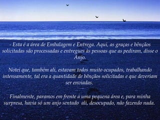 - Esta é a área de Embalagem e Entrega. Aqui, as graças e bênçãos solicitadas são processadas e entregues às pessoas que as pediram, disse o Anjo. Notei que, também ali, estavam todos muito ocupados, trabalhando intensamente, tal era a quantidade de bênçãos solicitadas e que deveriam ser enviadas.  Finalmente, paramos em frente a uma pequena área e, para minha surpresa, havia só um anjo sentado  ali, desocupado, não fazendo nada.   