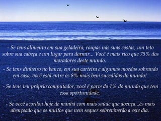 - Se tens alimento em sua geladeira, roupas nas suas costas, um teto sobre sua cabeça e um lugar para dormir... Você é mais rico que 75% dos moradores deste mundo.   - Se tens dinheiro no banco, em sua carteira e algumas moedas sobrando em casa, você está entre os 8% mais bem sucedidos do mundo!   - Se tens teu próprio computador, você é parte do 1% do mundo que tem essa oportunidade.   - Se você acordou hoje de manhã com mais saúde que doença...és mais abençoado que os muitos que nem sequer sobreviverão a este dia.   
