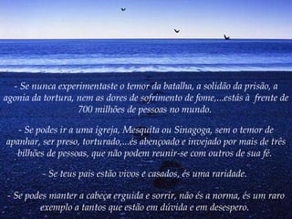 - Se nunca experimentaste o temor da batalha, a solidão da prisão, a agonia da tortura, nem as dores de sofrimento de fome,...estás à  frente de 700 milhões de pessoas no mundo.  - Se podes ir a uma igreja, Mesquita ou Sinagoga, sem o temor de apanhar, ser preso, torturado,...és abençoado e invejado por mais de três bilhões de pessoas, que não podem reunir-se com outros de sua fé.   - Se teus pais estão vivos e casados, és uma raridade.  - Se podes manter a cabeça erguida e sorrir, não és a norma, és um raro exemplo a tantos que estão em dúvida e em desespero.   